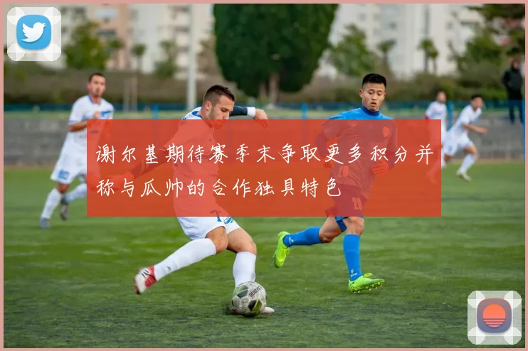 谢尔基期待赛季末争取更多积分并称与瓜帅的合作独具特色