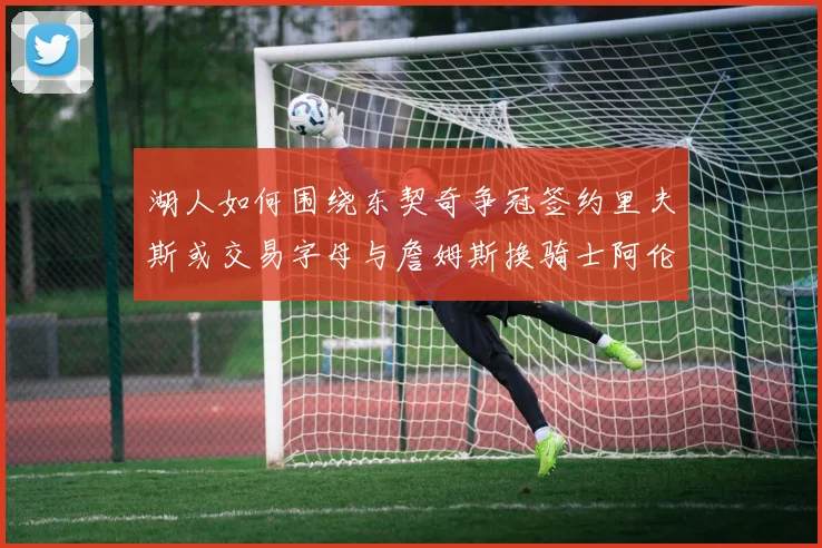 湖人如何围绕东契奇争冠签约里夫斯或交易字母与詹姆斯换骑士阿伦