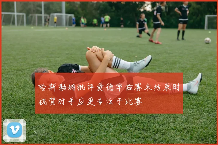 哈斯勒姆批评爱德华兹赛未结束时祝贺对手应更专注于比赛