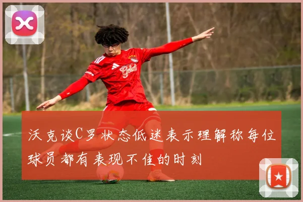 沃克谈C罗状态低迷表示理解称每位球员都有表现不佳的时刻