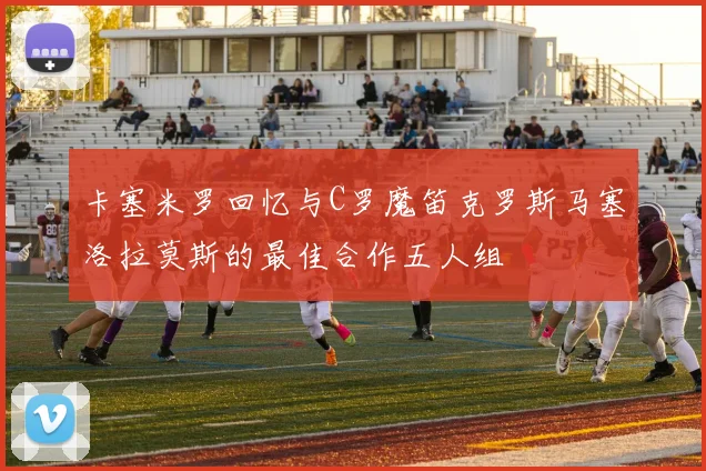 卡塞米罗回忆与C罗魔笛克罗斯马塞洛拉莫斯的最佳合作五人组