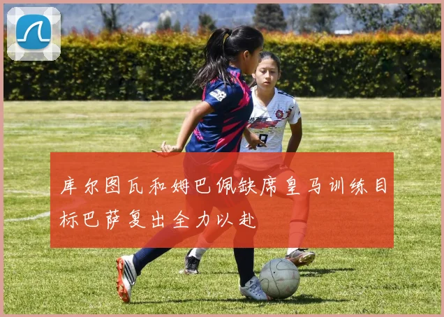库尔图瓦和姆巴佩缺席皇马训练目标巴萨复出全力以赴