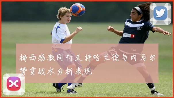 梅西感激同行支持哈兰德与内马尔赞赏战术分析表现
