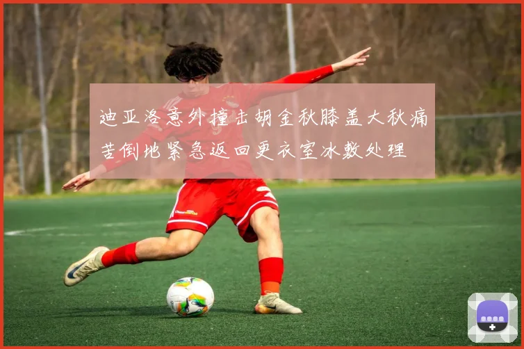 迪亚洛意外撞击胡金秋膝盖大秋痛苦倒地紧急返回更衣室冰敷处理