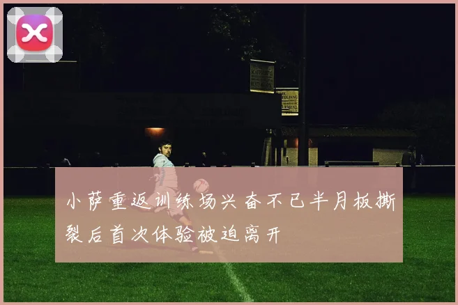 小萨重返训练场兴奋不已半月板撕裂后首次体验被迫离开